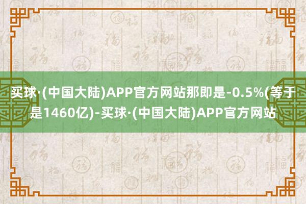 买球·(中国大陆)APP官方网站那即是-0.5%(等于是1460亿)-买球·(中国大陆)APP官方网站