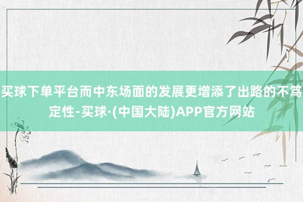 买球下单平台而中东场面的发展更增添了出路的不笃定性-买球·(中国大陆)APP官方网站