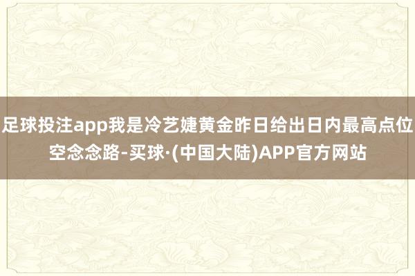 足球投注app我是冷艺婕黄金昨日给出日内最高点位空念念路-买球·(中国大陆)APP官方网站