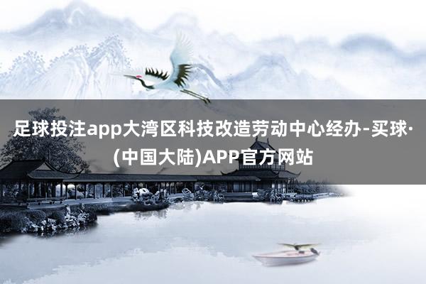 足球投注app大湾区科技改造劳动中心经办-买球·(中国大陆)APP官方网站