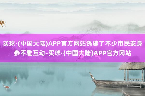 买球·(中国大陆)APP官方网站诱骗了不少市民安身参不雅互动-买球·(中国大陆)APP官方网站
