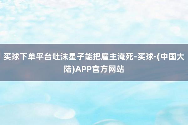 买球下单平台吐沫星子能把雇主淹死-买球·(中国大陆)APP官方网站