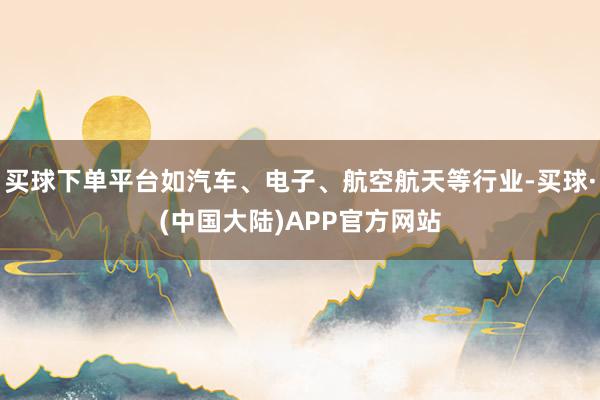 买球下单平台如汽车、电子、航空航天等行业-买球·(中国大陆)APP官方网站