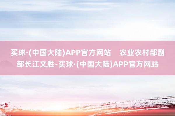 买球·(中国大陆)APP官方网站 农业农村部副部长江文胜-买球·(中国大陆)APP官方网站