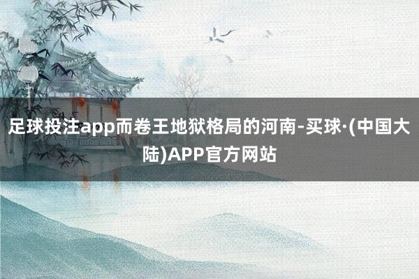 足球投注app而卷王地狱格局的河南-买球·(中国大陆)APP官方网站