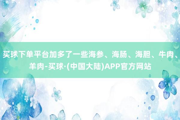 买球下单平台加多了一些海参、海肠、海胆、牛肉、羊肉-买球·(中国大陆)APP官方网站