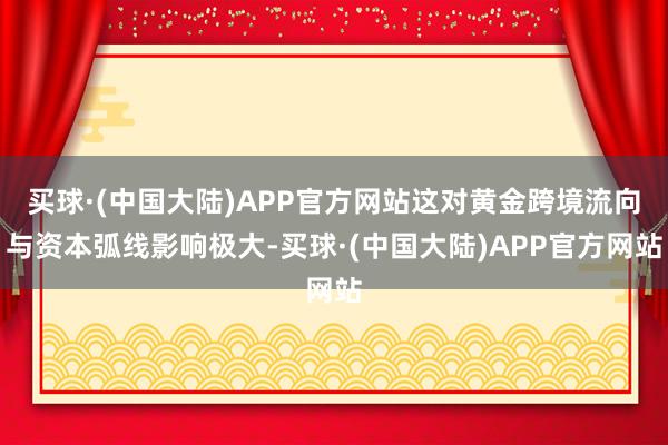 买球·(中国大陆)APP官方网站这对黄金跨境流向与资本弧线影响极大-买球·(中国大陆)APP官方网站