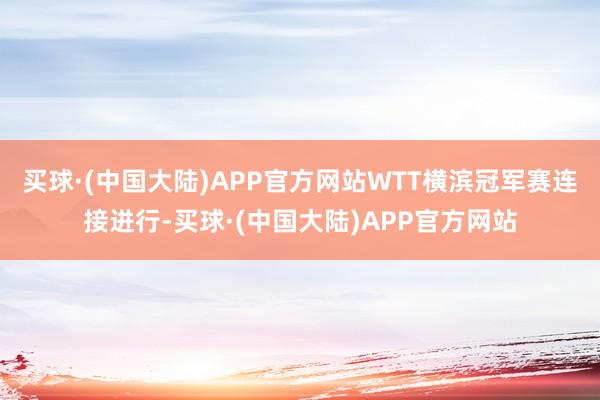 买球·(中国大陆)APP官方网站WTT横滨冠军赛连接进行-买球·(中国大陆)APP官方网站