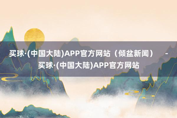买球·(中国大陆)APP官方网站（倾盆新闻）    -买球·(中国大陆)APP官方网站
