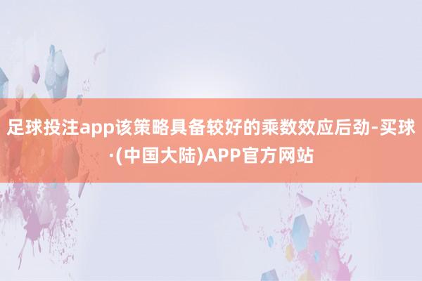 足球投注app该策略具备较好的乘数效应后劲-买球·(中国大陆)APP官方网站