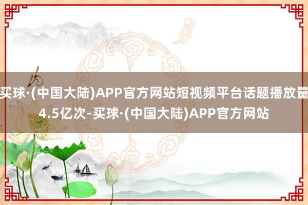 买球·(中国大陆)APP官方网站短视频平台话题播放量4.5亿次-买球·(中国大陆)APP官方网站
