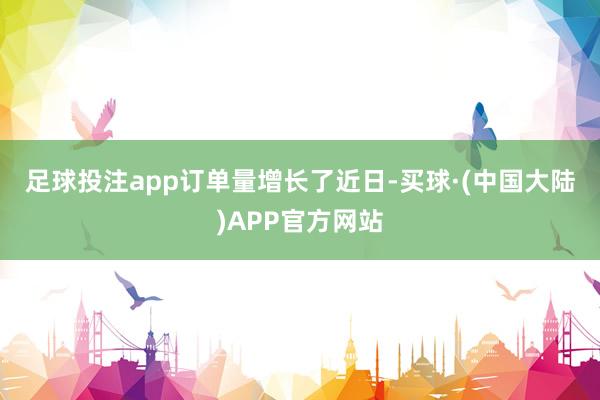 足球投注app　　订单量增长了　　近日-买球·(中国大陆)APP官方网站