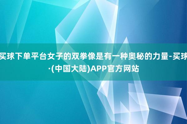买球下单平台女子的双拳像是有一种奥秘的力量-买球·(中国大陆)APP官方网站
