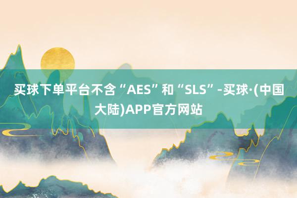 买球下单平台不含“AES”和“SLS”-买球·(中国大陆)APP官方网站