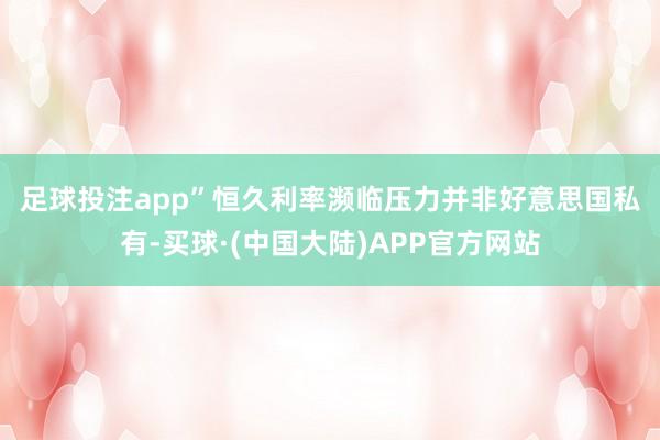 足球投注app”　　恒久利率濒临压力并非好意思国私有-买球·(中国大陆)APP官方网站