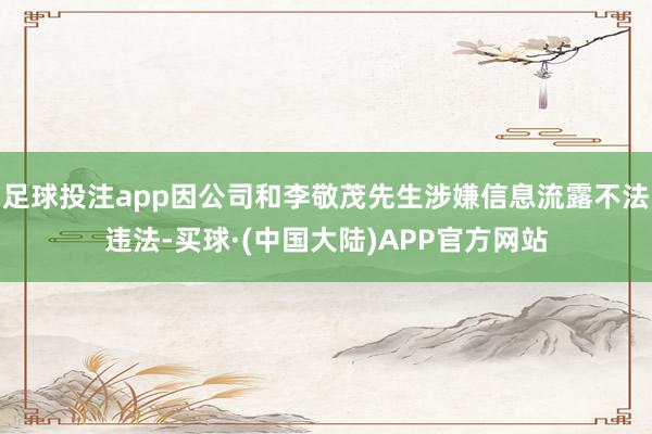 足球投注app因公司和李敬茂先生涉嫌信息流露不法违法-买球·(中国大陆)APP官方网站