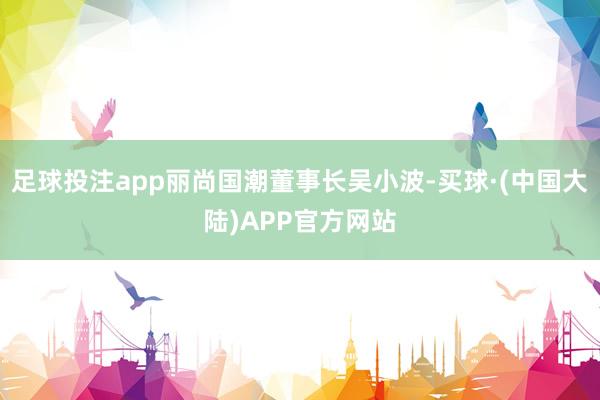足球投注app丽尚国潮董事长吴小波-买球·(中国大陆)APP官方网站