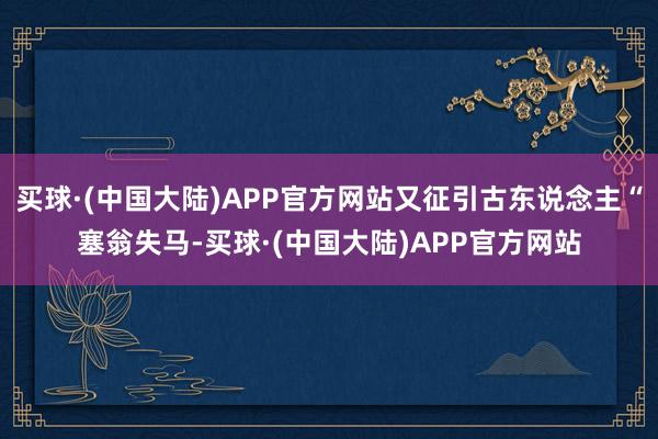 买球·(中国大陆)APP官方网站又征引古东说念主“塞翁失马-买球·(中国大陆)APP官方网站