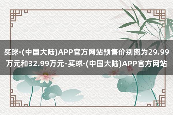 买球·(中国大陆)APP官方网站预售价别离为29.99万元和32.99万元-买球·(中国大陆)APP官方网站