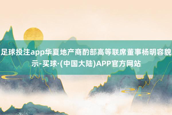 足球投注app华夏地产商酌部高等联席董事杨明容貌示-买球·(中国大陆)APP官方网站