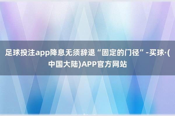 足球投注app降息无须辞退“固定的门径”-买球·(中国大陆)APP官方网站