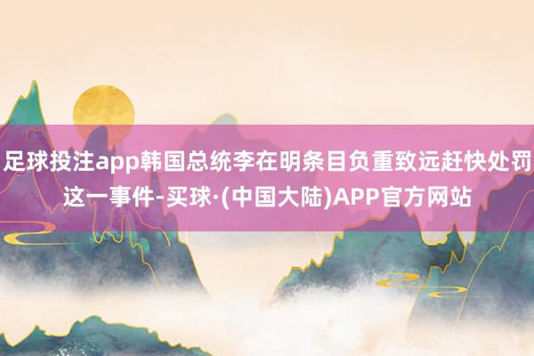 足球投注app韩国总统李在明条目负重致远赶快处罚这一事件-买球·(中国大陆)APP官方网站