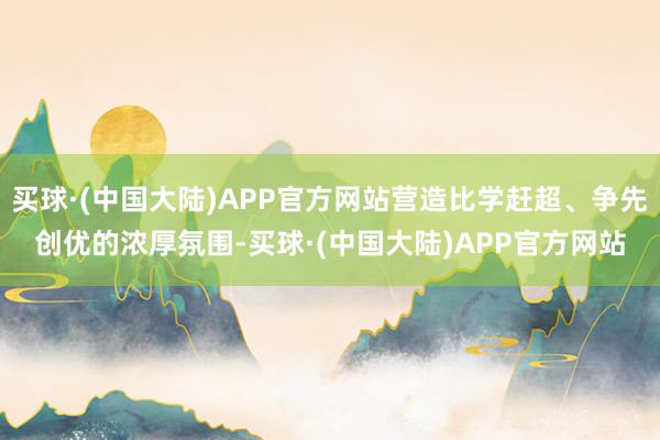 买球·(中国大陆)APP官方网站营造比学赶超、争先创优的浓厚氛围-买球·(中国大陆)APP官方网站