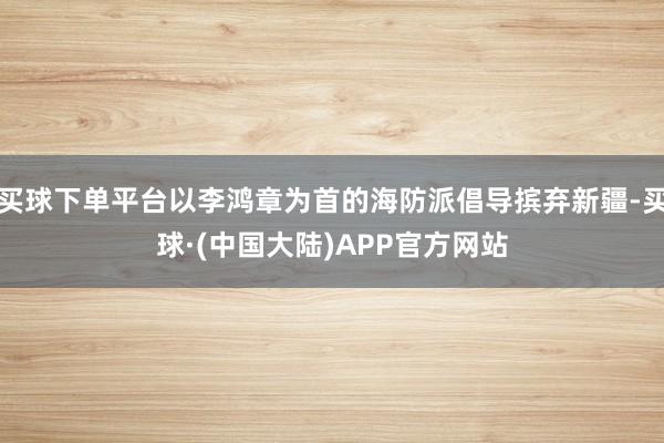买球下单平台以李鸿章为首的海防派倡导摈弃新疆-买球·(中国大陆)APP官方网站