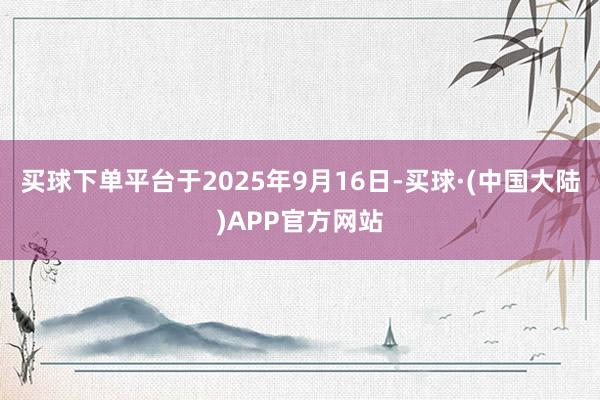 买球下单平台于2025年9月16日-买球·(中国大陆)APP官方网站