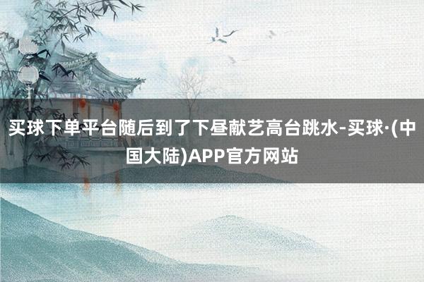 买球下单平台随后到了下昼献艺高台跳水-买球·(中国大陆)APP官方网站