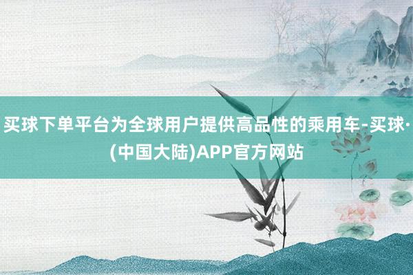 买球下单平台为全球用户提供高品性的乘用车-买球·(中国大陆)APP官方网站