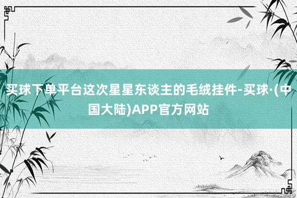 买球下单平台这次星星东谈主的毛绒挂件-买球·(中国大陆)APP官方网站