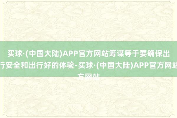 买球·(中国大陆)APP官方网站筹谋等于要确保出行安全和出行好的体验-买球·(中国大陆)APP官方网站
