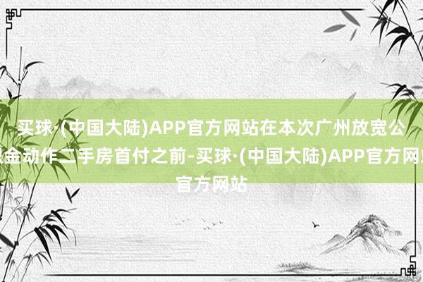 买球·(中国大陆)APP官方网站在本次广州放宽公积金动作二手房首付之前-买球·(中国大陆)APP官方网站