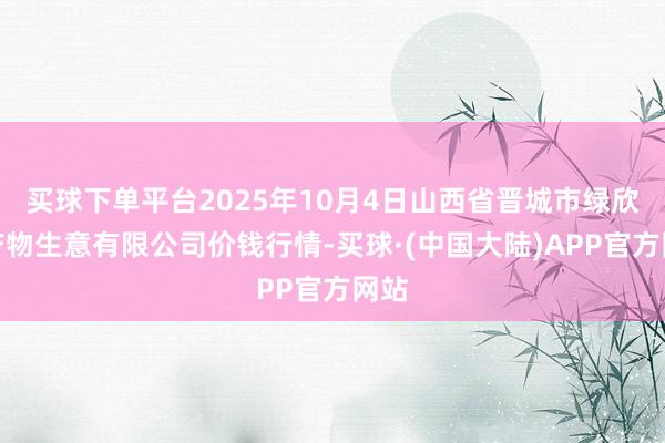买球下单平台2025年10月4日山西省晋城市绿欣农产物生意有限公司价钱行情-买球·(中国大陆)APP官方网站