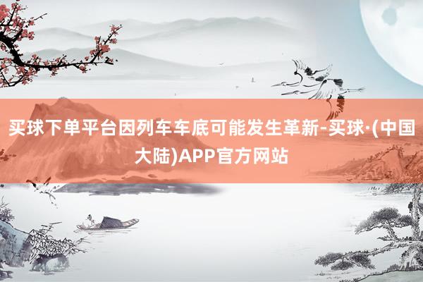 买球下单平台因列车车底可能发生革新-买球·(中国大陆)APP官方网站